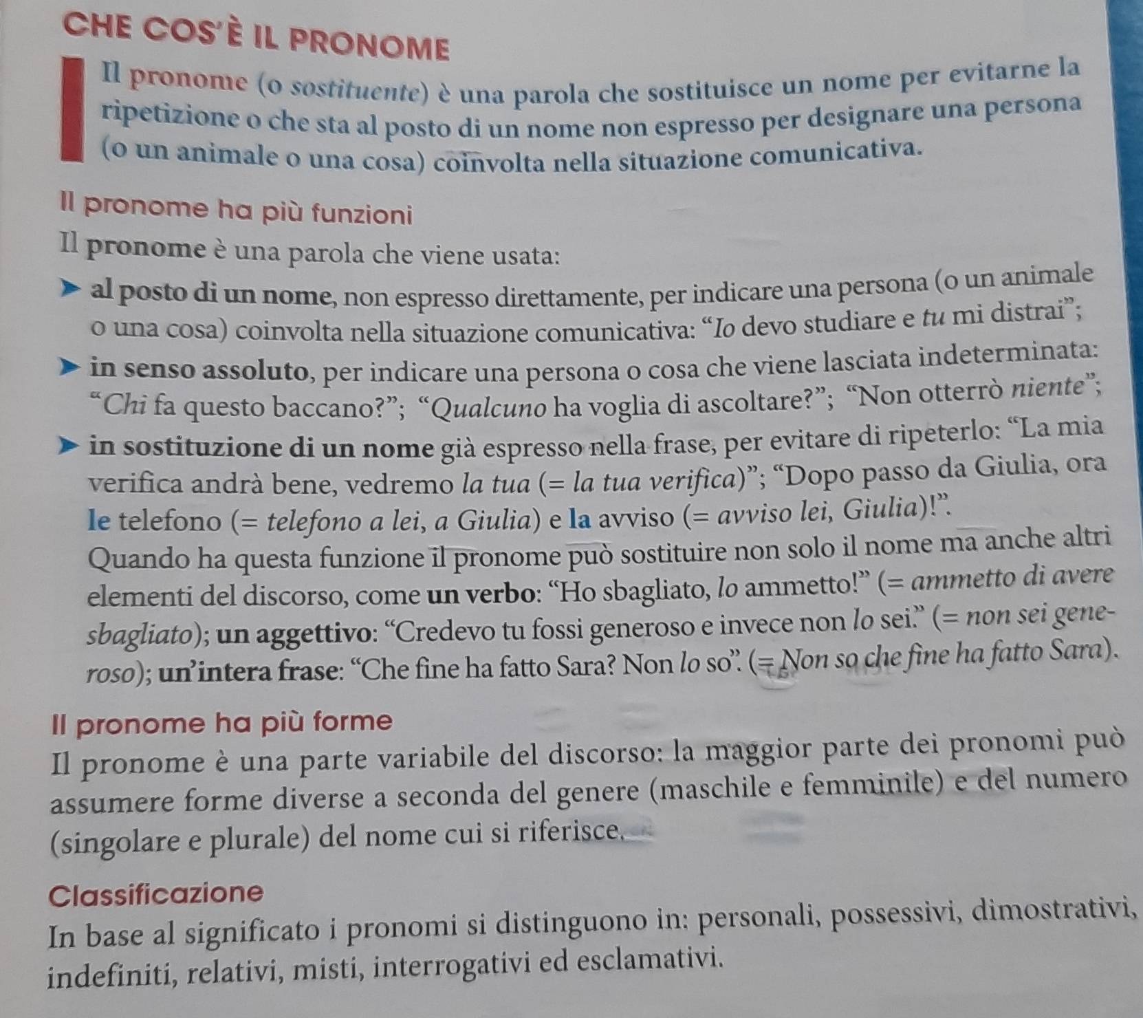 CHE COS'È il PRONOME
Il pronome (o sostituente) è una parola che sostituisce un nome per evitarne la
ripetizione o che sta al posto di un nome non espresso per designare una persona
(0 un animale o una cosa) coinvolta nella situazione comunicativa.
Il pronome ha più funzioni
Il pronome è una parola che viene usata:
al posto di un nome, non espresso direttamente, per indicare una persona (o un animale
o una cosa) coinvolta nella situazione comunicativa: “Io devo studiare e tu mi distrai”;
in senso assoluto, per indicare una persona o cosa che viene lasciata indeterminata:
“Chi fa questo baccano?”; “Qualcuno ha voglia di ascoltare?”; “Non otterrò niente”;
in sostituzione di un nome già espresso nella frase, per evitare di ripeterlo: “La mia
verifica andrà bene, vedremo la tua (= la tua verifica)”; “Dopo passo da Giulia, ora
le telefono (= telefono a lei, a Giulia) e la avviso (= avviso lei, Giulia)!”.
Quando ha questa funzione il pronome può sostituire non solo il nome ma anche altri
elementi del discorso, come un verbo: “Ho sbagliato, lo ammetto!” (= ammetto di avere
sbagliato); un aggettivo: “Credevo tu fossi generoso e invece non lo sei” (= non sei gene-
roso); un’intera frase: “Che fine ha fatto Sara? Non lo so” (= Non so che fine ha fatto Sara).
Il pronome ha più forme
Il pronome è una parte variabile del discorso: la maggior parte dei pronomi può
assumere forme diverse a seconda del genere (maschile e femminile) e del numero
(singolare e plurale) del nome cui si riferisce.
Classificazione
In base al significato i pronomi si distinguono in: personali, possessivi, dimostrativi,
indefiniti, relativi, misti, interrogativi ed esclamativi.