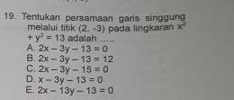 Tentukan persamaan garis singgun
melalui titik (2,-3)
+y^2=13 adalah ..... pada lingkaran x^2
A. 2x-3y-13=0
B. 2x-3y-13=12
C. 2x-3y-15=0
D. x-3y-13=0
E. 2x-13y-13=0