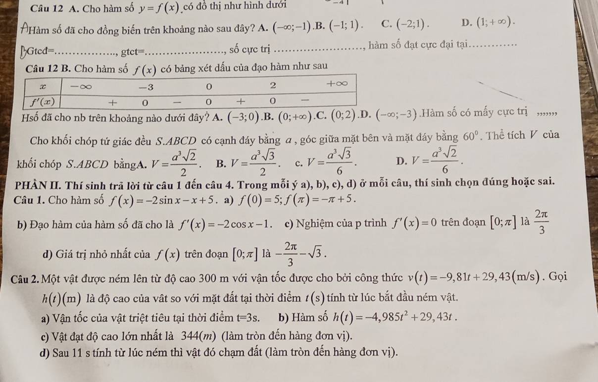 Cho hàm số y=f(x) có đồ thị như hình dưới
ÔHàm số đã cho đồng biến trên khoảng nào sau đây? A. (-∈fty ;-1) .B. (-1;1). C. (-2;1). D. (1;+∈fty ).
BGtcd=_ gtct=_ số cực trị _1, hàm số đạt cực đại tại_
Câu 12 B. Cho hàm số f(x) có bảng xét dấu của đạo hàm như sau
Hsố đã cho nb trên khoảng nào dưới đây? A. (-3;0) .B. (0;+∈fty ) .C. (0;2) .D. (-∈fty ;-3) Hàm số có mấy cực trị ,,,,,,,
Cho khối chóp tứ giác đều S.ABCD có cạnh đáy bằng a , góc giữa mặt bên và mặt đáy bằng 60°. Thể tích V của
khối chóp S.ABCD bằngA. V= a^3sqrt(2)/2 . B. V= a^3sqrt(3)/2 . c. V= a^3sqrt(3)/6 . D. V= a^3sqrt(2)/6 .
PHÀN II. Thí sinh trã lời từ câu 1 đến câu 4. Trong mỗi ý a), b), c), d) ở mỗi câu, thí sinh chọn đúng hoặc sai.
Câu 1. Cho hàm số f(x)=-2sin x-x+5. a) f(0)=5;f(π )=-π +5.
b) Đạo hàm của hàm số đã cho là f'(x)=-2cos x-1. c) Nghiệm của p trình f'(x)=0 trên đoạn [0;π ] là  2π /3 
d) Giá trị nhỏ nhất của f(x) trên đoạn [0;π ] là - 2π /3 -sqrt(3).
Câu 2. Một vật được ném lên từ độ cao 300 m với vận tốc được cho bởi công thức v(t)=-9,81t+29,43(m/s). Gọi
h(t)(m) là độ cao của vất so với mặt đất tại thời điểm t(s) tính từ lúc bắt đầu ném vật.
a) Vận tốc của vật triệt tiêu tại thời điểm t=3s. b) Hàm số h(t)=-4,985t^2+29,43t.
c) Vật đạt độ cao lớn nhất là 344(m) (làm tròn đến hàng đơn vị).
d) Sau 11 s tính từ lúc ném thì vật đó chạm đất (làm tròn đến hàng đơn vị).