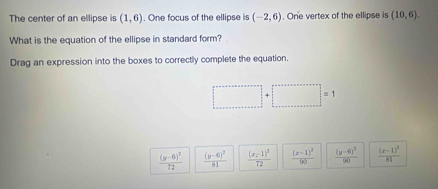 The center of an ellipse is (1,6). One focus of the ellipse is (-2,6). One vertex of the ellipse is (10,6). 
What is the equation of the ellipse in standard form?
Drag an expression into the boxes to correctly complete the equation.
□ +□ =1
frac (y-6)^272 frac (y-6)^281 frac (x-1)^272 frac (x-1)^290 frac (y-6)^290 frac (x-1)^281