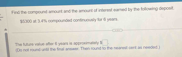 Find the compound amount and the amount of interest earned by the following deposit.
$5300 at 3.4% compounded continuously for 6 years. 
The future value after 6 years is approximately $□. 
(Do not round until the final answer. Then round to the nearest cent as needed.)