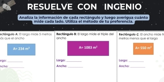 RESUELVE CON INGENIO 
Analiza la información de cada rectángulo y luego averigua cuánto 
mide cada lado. Utiliza el método de tu preferencia. 
ectángulo A: El largo mide 5 metros Rectángulo B: El largo mide el triple del Rectángulo C: El ancho mide tr 
ás que el ancho ancho metros menos que el largo
A=234m^2
A=1083m^2
A=550m^2
árgo: _Largo: _Largo:_ 
_ 
ncho: Ancho: _Ancho:_