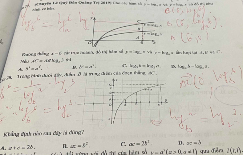 (Chuyên Lê Quý Đôn Quảng Trị 2019) Cho các hàm số y=log _axvi y=log _bx có đồ thị như
hình vẽ bên.
Đường thẳng x=6 cắt trục hoành, đồ thị hàm số y=log _ax và y=log _bx lần lượt tại A, B và C .
Nếu AC=ABlog _23 thì
A. b^3=a^(overline 2). B. b^2=a^3. C. log _3b=log _2a. D. log _2b=log _3a.
28. Trong hình dưới đây, điểm B là trung điểm của đoạn thẳng AC .
Khẳng định nào sau đây là đúng?
A. a+c=2b. B. ac=b^2. C. ac=2b^2. D. ac=b
() đổi xứng với đồ thi của hàm số y=a^x(a>0,a!= 1) qua điểm I(1;1).