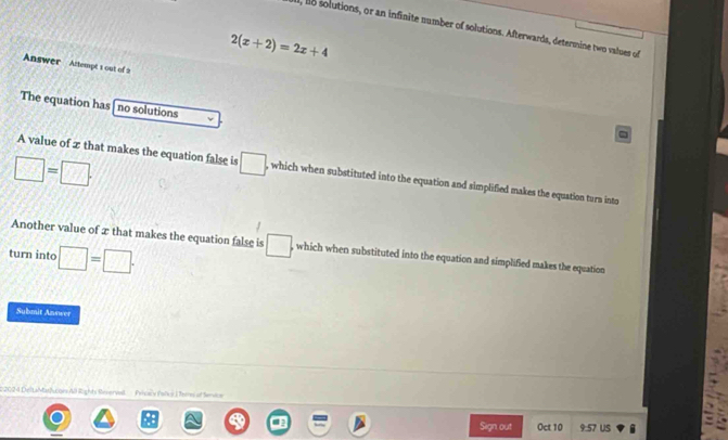 l, o solutions, or an infinite number of solutions. Afterwards, determine two values of
2(x+2)=2x+4
Answer Attempt t out of a 
The equation has no solutions
□ =□. 
A value of z that makes the equation false is □. , which when substituted into the equation and simplified makes the equation turn into 
Another value of æ that makes the equation false is □. , which when substituted into the equation and simplified makes the equation 
turn into □ =□. 
Submit Answer 
22024 DeltaMa/uon 40 Right Rserval Peocy Palce ) Teres of Service 
Sign, out Oct 10 9:57 US