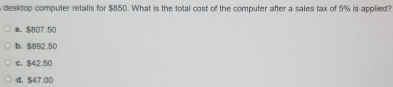 desktop computer retails for $B50. What is the total cost of the computer after a sales tax of 5% is applied?
a. $807.50
b、 $892.50
c. $42.50
d. $47.00