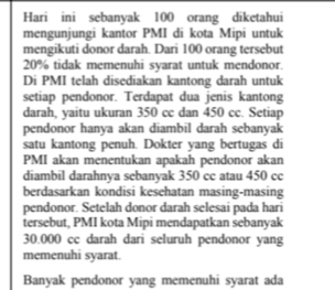 Hari ini sebanyak 100 orang diketahui 
mengunjungi kantor PMI di kota Mipi untuk 
mengikuti donor darah. Dari 100 orang tersebut
20% tidak memenuhi syarat untuk mendonor. 
Di PMI telah disediakan kantong darah untuk 
setiap pendonor. Terdapat dua jenis kantong 
darah, yaitu ukuran 350 cc dan 450 cc. Setiap 
pendonor hanya akan diambil darah sebanyak 
satu kantong penuh. Dokter yang bertugas di 
PMI akan menentukan apakah pendonor akan 
diambil darahnya sebanyak 350 cc atau 450 cc
berdasarkan kondisi kesehatan masing-masing 
pendonor. Setelah donor darah selesai pada hari 
tersebut, PMI kota Mipi mendapatkan sebanyak
30.000 cc darah dari seluruh pendonor yang 
memenuhi syarat. 
Banyak pendonor yang memenuhi syarat ada