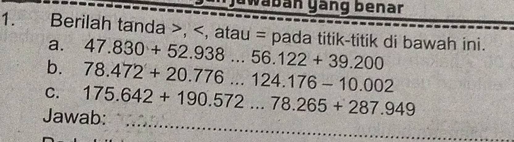 yawabán yäng benar 
1. Berilah tanda , , atau = pada titik-titik di bawah ini. 
a. 47.830+52.938...56.122+39.200
b. 78.472+20.776...124.176-10.002
_ 
C. 175.642+190.572...78.265+287.949
Jawab: