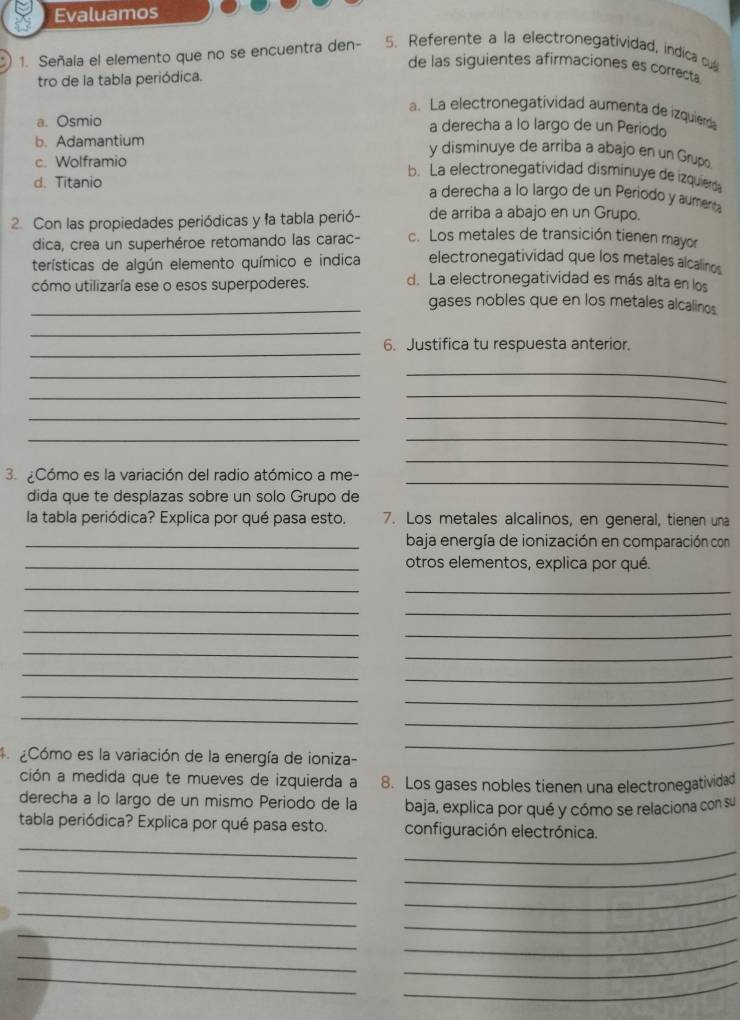 Evaluamos
1. Señala el elemento que no se encuentra den- 5. Referente a la electronegatividad, indica cul
de las siguientes afirmaciones es correcta
tro de la tabla periódica.
a. La electronegatividad aumenta de izquierda
a. Osmio a derecha a lo largo de un Periodo
b. Adamantium y disminuye de arriba a abajo en un Grup
c. Wolframio
b. La electronegatividad disminuye de izquierda
d. Titanio
a derecha a lo largo de un Periodo y aumenta
de arriba a abajo en un Grupo.
2. Con las propiedades periódicas y la tabla perió- c. Los metales de transición tienen mayor
dica, crea un superhéroe retomando las carac-
terísticas de algún elemento químico e indica electronegatividad que los metales alcalinos
cómo utilizaría ese o esos superpoderes. d. La electronegatividad es más alta en los
_gases nobles que en los metales alcalinos.
_
_
6. Justifica tu respuesta anterior.
_
_
_
_
_
_
__
_
_
3. Cómo es la variación del radio atómico a me-
dida que te desplazas sobre un solo Grupo de
la tabla periódica? Explica por qué pasa esto. 7. Los metales alcalinos, en general, tienen una
_baja energía de ionización en comparación con
_otros elementos, explica por qué.
_
_
_
_
_
_
_
_
_
_
_
_
_
_
* Cómo es la variación de la energía de ioniza-
_
ción a medida que te mueves de izquierda a 8. Los gases nobles tienen una electronegatividad
derecha a lo largo de un mismo Periodo de la baja, explica por qué y cómo se relaciona con su
_
tabla periódica? Explica por qué pasa esto. configuración electrónica.
_
_
_
_
_
_
_
_
_
_
_
_
_