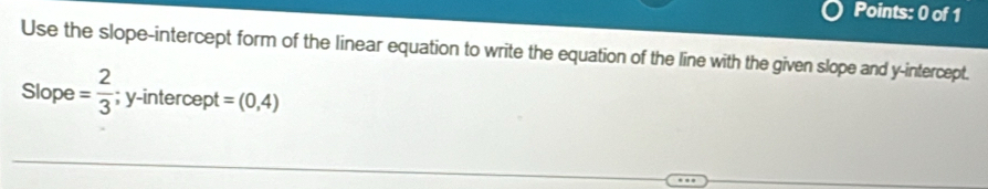 Use the slope-intercept form of the linear equation to write the equation of the line with the given slope and y-intercept. 
Slope = 2/3  ;y -intercep =(0,4)