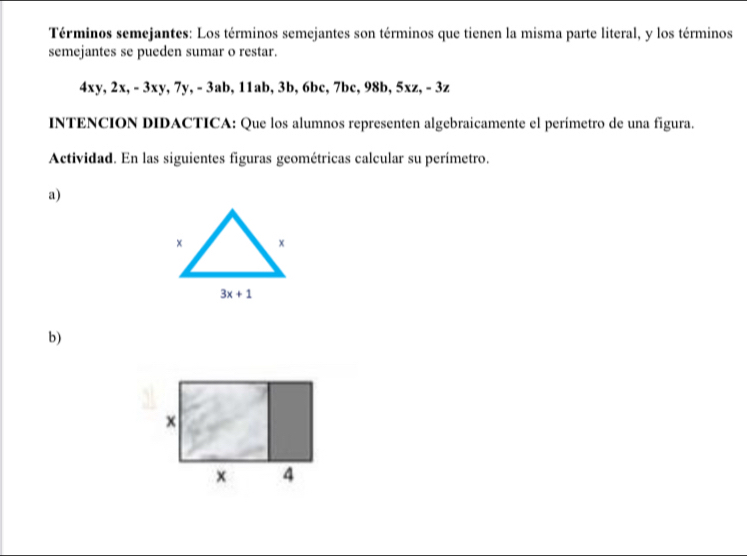 Términos semejantes: Los términos semejantes son términos que tienen la misma parte literal, y los términos
semejantes se pueden sumar o restar.
4xy, 2x, - 3xy, 7y, - 3ab, 11ab, 3b, 6bc, 7bc, 98b, 5xz, - 3z
INTENCION DIDACTICA: Que los alumnos representen algebraicamente el perímetro de una figura.
Actividad. En las siguientes figuras geométricas calcular su perímetro.
a)
b)