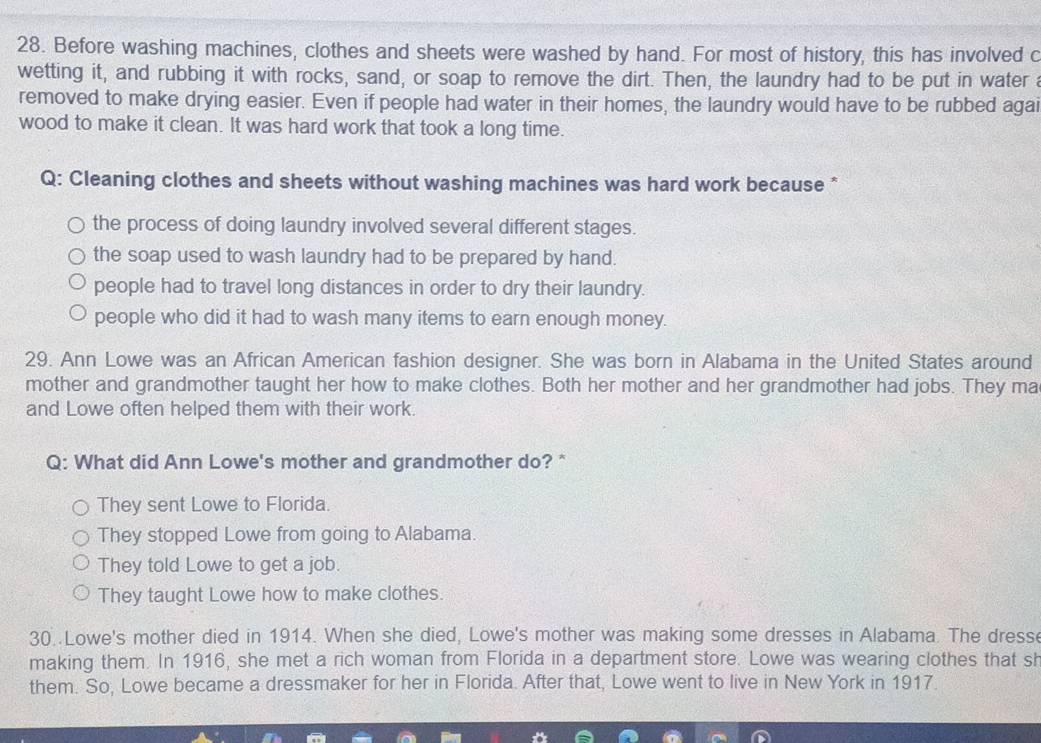 Before washing machines, clothes and sheets were washed by hand. For most of history, this has involved c
wetting it, and rubbing it with rocks, sand, or soap to remove the dirt. Then, the laundry had to be put in water a
removed to make drying easier. Even if people had water in their homes, the laundry would have to be rubbed agai
wood to make it clean. It was hard work that took a long time.
Q: Cleaning clothes and sheets without washing machines was hard work because *
the process of doing laundry involved several different stages.
the soap used to wash laundry had to be prepared by hand.
people had to travel long distances in order to dry their laundry.
people who did it had to wash many items to earn enough money.
29. Ann Lowe was an African American fashion designer. She was born in Alabama in the United States around
mother and grandmother taught her how to make clothes. Both her mother and her grandmother had jobs. They ma
and Lowe often helped them with their work.
Q: What did Ann Lowe's mother and grandmother do? *
They sent Lowe to Florida.
They stopped Lowe from going to Alabama.
They told Lowe to get a job.
They taught Lowe how to make clothes.
30. Lowe's mother died in 1914. When she died, Lowe's mother was making some dresses in Alabama. The dresse
making them. In 1916, she met a rich woman from Florida in a department store. Lowe was wearing clothes that sh
them. So, Lowe became a dressmaker for her in Florida. After that, Lowe went to live in New York in 1917