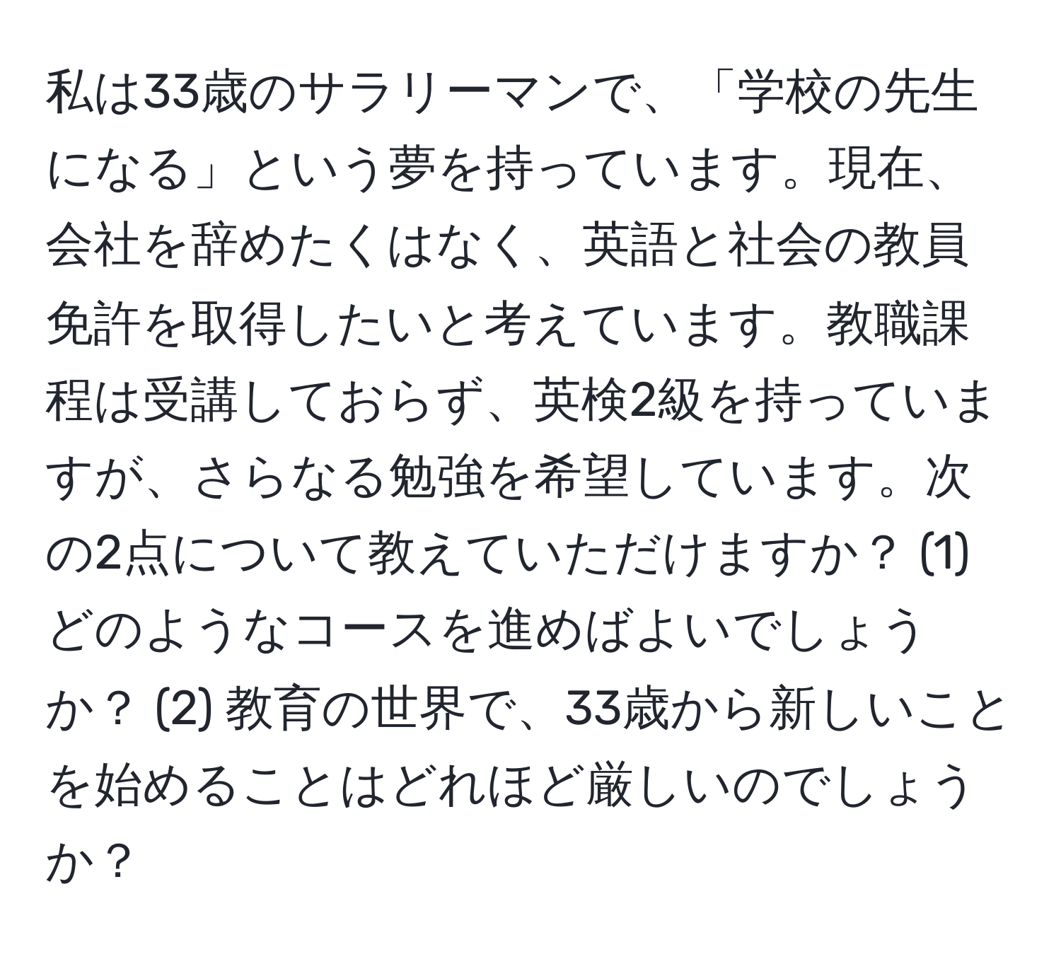 私は33歳のサラリーマンで、「学校の先生になる」という夢を持っています。現在、会社を辞めたくはなく、英語と社会の教員免許を取得したいと考えています。教職課程は受講しておらず、英検2級を持っていますが、さらなる勉強を希望しています。次の2点について教えていただけますか？ (1) どのようなコースを進めばよいでしょうか？ (2) 教育の世界で、33歳から新しいことを始めることはどれほど厳しいのでしょうか？