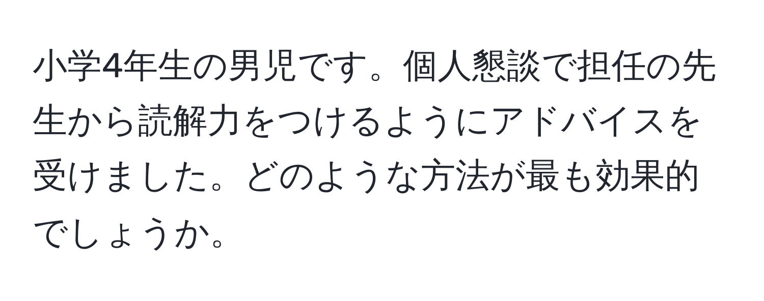 小学4年生の男児です。個人懇談で担任の先生から読解力をつけるようにアドバイスを受けました。どのような方法が最も効果的でしょうか。