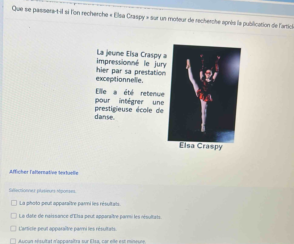 Que se passera-t-il si l'on recherche « Elsa Craspy » sur un moteur de recherche après la publication de l'articl
La jeune Elsa Craspy 
impressionné le jury
hier par sa prestation
exceptionnelle.
Elle a été retenue
pour intégrer une
prestigieuse école de
danse.
Afficher l'alternative textuelle
Sélectionnez plusieurs réponses.
La photo peut apparaître parmi les résultats.
La date de naissance d'Elsa peut apparaître parmi les résultats.
'article peut apparaître parmi les résultats.
Aucun résultat n'apparaîtra sur Elsa, car elle est mineure.