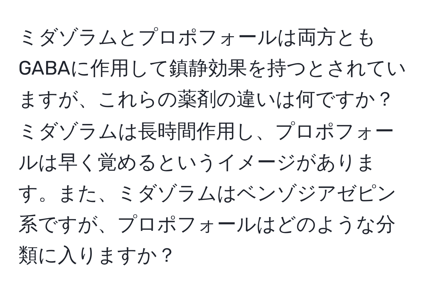 ミダゾラムとプロポフォールは両方ともGABAに作用して鎮静効果を持つとされていますが、これらの薬剤の違いは何ですか？ミダゾラムは長時間作用し、プロポフォールは早く覚めるというイメージがあります。また、ミダゾラムはベンゾジアゼピン系ですが、プロポフォールはどのような分類に入りますか？