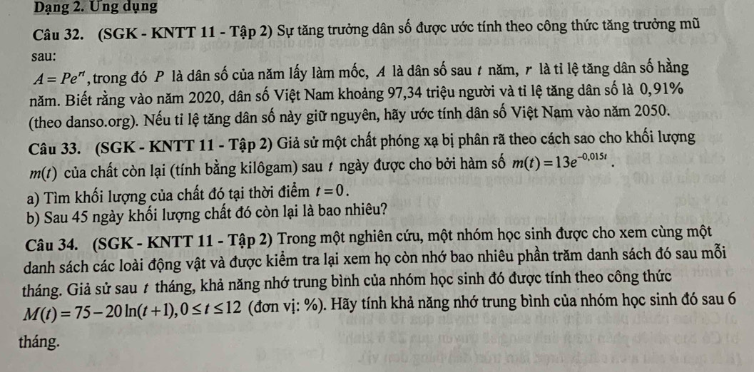 Dạng 2. Ung dụng 
Câu 32. (SGK - KNTT 11 - Tập 2) Sự tăng trưởng dân số được ước tính theo công thức tăng trưởng mũ 
sau:
A=Pe^n , trong đó P là dân số của năm lấy làm mốc, A là dân số sau t năm, r là tỉ lệ tăng dân số hằng 
năm. Biết rằng vào năm 2020, dân số Việt Nam khoảng 97, 34 triệu người và tỉ lệ tăng dân số là 0,91%
(theo danso.org). Nếu tỉ lệ tăng dân số này giữ nguyên, hãy ước tính dân số Việt Nam vào năm 2050. 
Câu 33. (SGK - KNTT 11 - Tập 2) Giả sử một chất phóng xạ bị phân rã theo cách sao cho khối lượng
m(t) của chất còn lại (tính bằng kilôgam) sau # ngày được cho bởi hàm số m(t)=13e^(-0,015t). 
a) Tìm khối lượng của chất đó tại thời điểm t=0. 
b) Sau 45 ngày khối lượng chất đó còn lại là bao nhiêu? 
Câu 34. (SGK - KNTT 11 - Tập 2) Trong một nghiên cứu, một nhóm học sinh được cho xem cùng một 
danh sách các loài động vật và được kiểm tra lại xem họ còn nhớ bao nhiêu phần trăm danh sách đó sau mỗi 
tháng. Giả sử sau t tháng, khả năng nhớ trung bình của nhóm học sinh đó được tính theo công thức
M(t)=75-20ln (t+1), 0≤ t≤ 12 (đơn vị: %). Hãy tính khả năng nhớ trung bình của nhóm học sinh đó sau 6 
tháng.