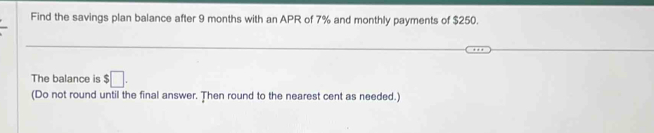 Find the savings plan balance after 9 months with an APR of 7% and monthly payments of $250. 
The balance is $□. 
(Do not round until the final answer. Then round to the nearest cent as needed.)