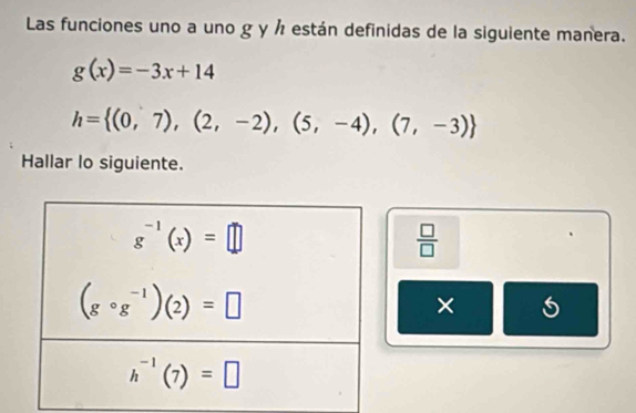 Las funciones uno a uno g y ½ están definidas de la siguiente manera.
g(x)=-3x+14
h= (0,7),(2,-2),(5,-4),(7,-3)
Hallar lo siguiente.
 □ /□  
×