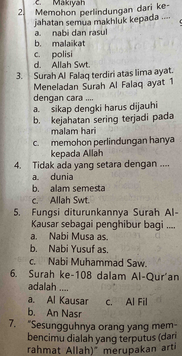 Makıyah
2. Memohon perlindungan dari ke-
jahatan semua makhluk kepada ....
a. nabi dan rasul
b. malaikat
c. polisi
d. Allah Swt.
3. Surah Al Falaq terdiri atas lima ayat.
Meneladan Surah Al Falaq ayat 1
dengan cara ....
a. sikap dengki harus dijauhi
b. kejahatan sering terjadi pada
malam hari
c. memohon perlindungan hanya
kepada Allah
4. Tidak ada yang setara dengan ....
a. dunia
b. alam semesta
c. Allah Swt.
5. Fungsi diturunkannya Surah Al-
Kausar sebagai penghibur bagi ....
a. Nabi Musa as.
b. Nabi Yusuf as.
c. Nabi Muhammad Saw.
6. Surah ke- 108 dalam Al-Qur'an
adalah ....
a. Al Kausar c. Al Fil
b. An Nasr
7. “Sesungguhnya orang yang mem-
bencimu dialah yang terputus (dari
rahmat Allah)" merupakan arti