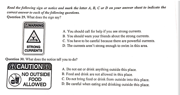 Read the following sign or notice and mark the letter A, B, C or D on your answer sheet to indicate the
correct answer to each of the following questions.
Question 29. What does the sign say?
△WARNING
A. You should call for help if you see strong currents.
B. You should warn your friends about the strong currents.
C. You have to be careful because there are powerful currents.
STRONG D. The currents aren’t strong enough to swim in this area.
CURRENTS
Question 30. What does the notice tell you to do?
△CAUTIONA A. Do not eat or drink anything outside this place.
NO OUTSIDE B. Food and drink are not allowed in this place.
FOOD C. Do not bring food or drink from outside into this place.
ALLOWED D. Be careful when eating and drinking outside this place.