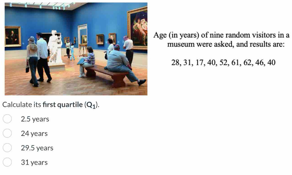 (in years) of nine random visitors in a
museum were asked, and results are:
28, 31, 17, 40, 52, 61, 62, 46, 40
Calculate its first quartile
2.5 years
24 years
29.5 years
31 years