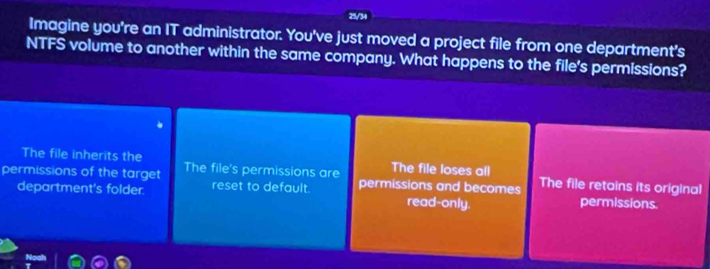 25/34
Imagine you're an IT administrator. You've just moved a project file from one department's
NTFS volume to another within the same company. What happens to the file's permissions?
The file inherits the The file loses all
permissions of the target The file's permissions are permissions and becomes The file retains its original
department's folder. reset to default.
read-only. permissions.