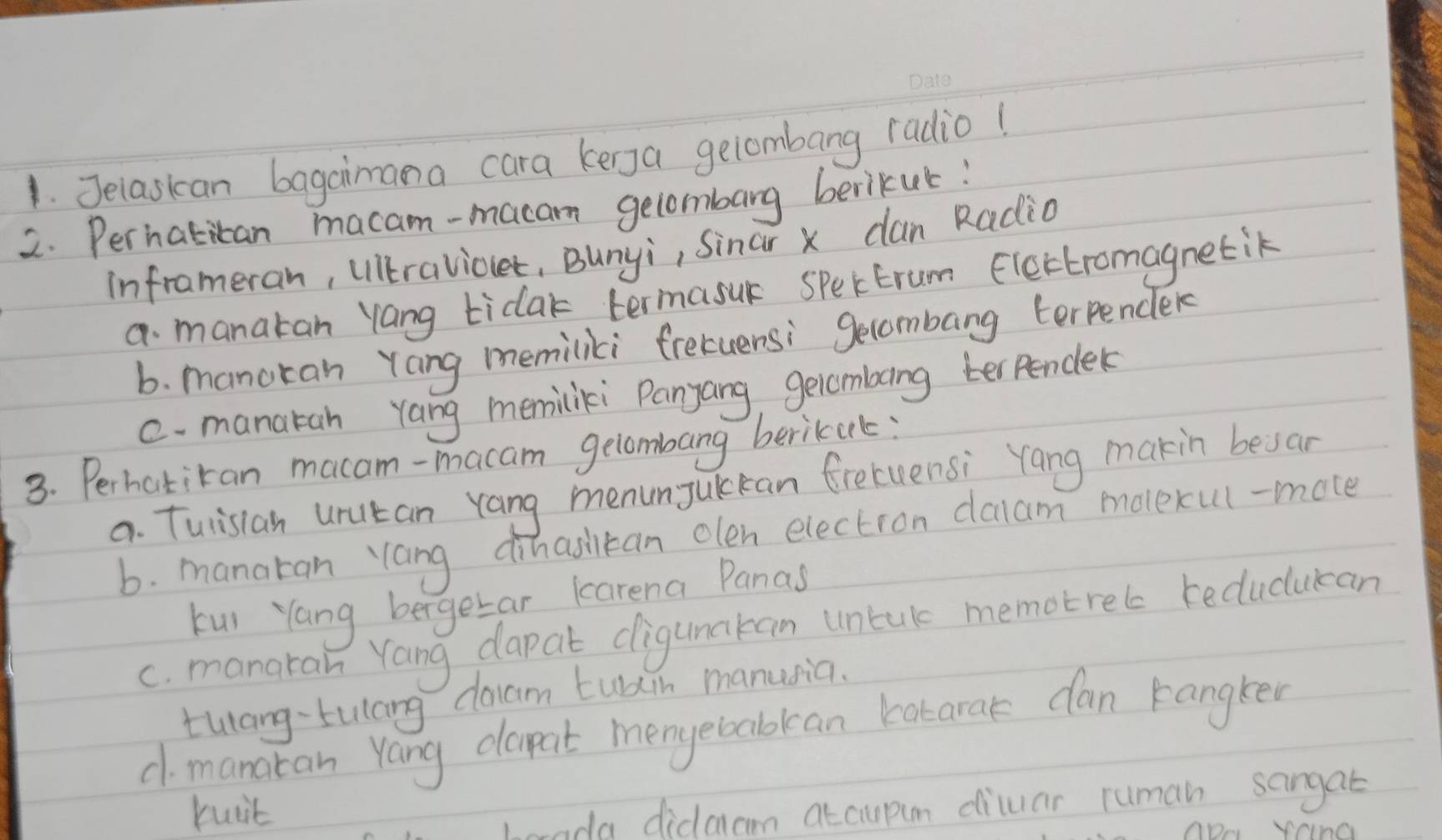 Jelaskan bagaimana cara kenga gelombang radio! 
2. Perhatican macam-macan gelombarg berikul! 
inframeran, ulltravioet, Bunyi, Sinar x can Radio 
a manatan Yang tidak termasuk SPektrum Electromagnetik 
b. manoran Yang memiliki frecuersi gecombang terpender 
c. manatah rang memiliki Panyang, gelcmbing terpendek 
3. Perhatikan macam-macam gelombang berikuk: 
a. Tulisian urutan Yang menunJuckan fretuensi Yang makin besan 
b. manaran `Yang dinasitan olen election daam movexul-mote 
kui Yang bergetar karena Panas 
c. manaran Yang dapat dligunakan untul memotrels teducucan 
tulang-tulang doam tuain manusia. 
c manatan Yang dapat menyebabkan catarak can kangken 
buit 
orada didaam atcupim diluar ruman sangat