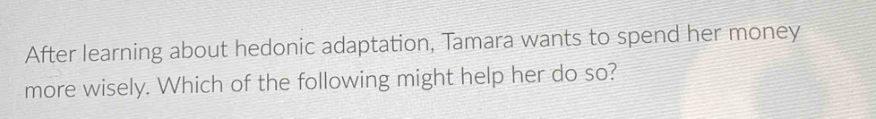 After learning about hedonic adaptation, Tamara wants to spend her money 
more wisely. Which of the following might help her do so?