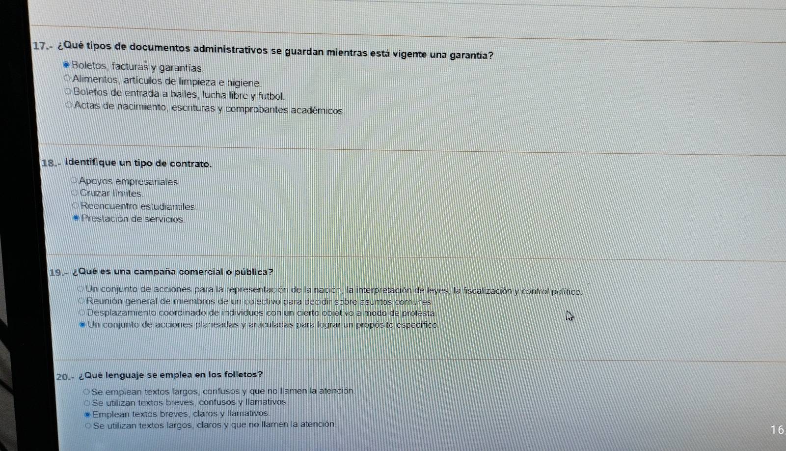 17.- ¿Qué tipos de documentos administrativos se guardan mientras está vigente una garantía?
Boletos, facturas y garantias.
Alimentos, artículos de limpieza e higiene
Boletos de entrada a bailes, lucha libre y futbol
Actas de nacimiento, escrituras y comprobantes académicos
18. Identifique un tipo de contrato.
Apoyos empresariales
Cruzar límites
Reencuentro estudiantiles
Prestación de servicios.
19.- ¿Qué es una campaña comercial o pública?
Un conjunto de acciones para la representación de la nación, la interpretación de leyes, la fiscalización y control político.
Reunión general de miembros de un colectivo para decidir sobre asuntos comunes,
O Desplazamiento coordinado de indivíduos con un cierto objetivo a modo de protesta
Un conjunto de acciones planeadas y articuladas para lograr un propósito específico
20.- ¿Qué lenguaje se emplea en los folletos?
Se emplean textos largos, confusos y que no llamen la atención
Se utilizan textos breves, confusos y llamativos
Emplean textos breves, claros y llamativos
Se utilizan textos largos, claros y que no llamen la atención.
16