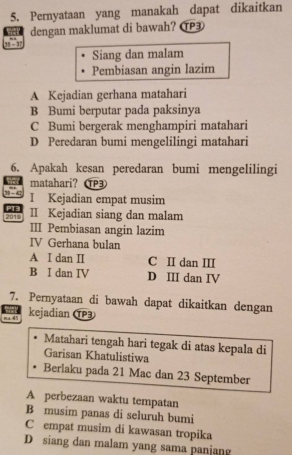 Pernyataan yang manakah dapat dikaitkan
EKS dengan maklumat di bawah? ⑰3
35 - 37
Siang dan malam
Pembiasan angin lazim
A Kejadian gerhana matahari
B Bumi berputar pada paksinya
C Bumi bergerak menghampiri matahari
D Peredaran bumi mengelilingi matahari
6. Apakah kesan peredaran bumi mengelilingi
matahari?OP3
39 − 42 I Kejadian empat musim
PT3
2019 II Kejadian siang dan malam
III Pembiasan angin lazim
IV Gerhana bulan
A I dan II C II dan III
B I dan IV D III dan IV
7. Pernyataan di bawah dapat dikaitkan dengan
JUK
m.s. 41 kejadian TP3
Matahari tengah hari tegak di atas kepala di
Garisan Khatulistiwa
Berlaku pada 21 Mac dan 23 September
A perbezaan waktu tempatan
B musim panas di seluruh bumi
C empat musim di kawasan tropika
D siang dan malam yang sama panjang