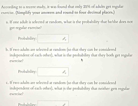 According to a recent study, it was found that only 25% of adults get regular 
exercise. (Simplify your answers and round to four decimal places.) 
a. If one adult is selected at random, what is the probability that he/she does not 
get regular exercise? 
Probability: 
b. If two adults are selected at random (so that they can be considered 
independent of each other), what is the probability that they both get regular 
exercise? 
Probability: 
c. If two adults are selected at random (so that they can be considered 
independent of each other), what is the probability that neither gets regular 
exercise? 
Probability: