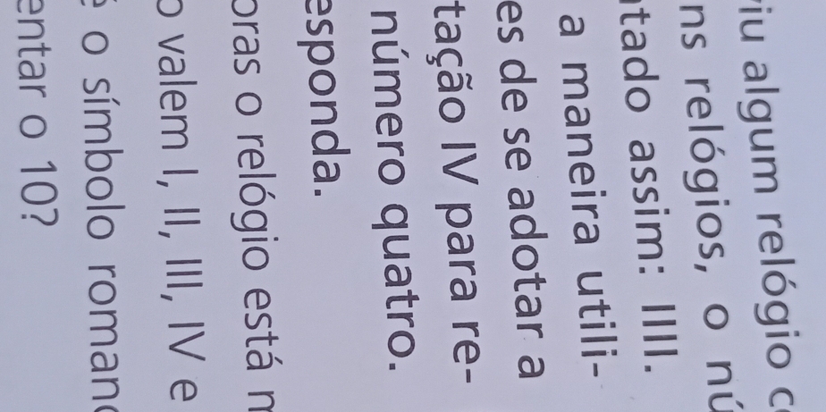 viu algum relógio c 
ns relógios, o nú 
tado assim: IIII. 
a maneira utili- 
es de se adotar a 
Itação IV para re- 
número quatro. 
esponda. 
oras o relógio está n 
o valem I, II, III, IV e 
é o símbolo romano 
entar o 10?