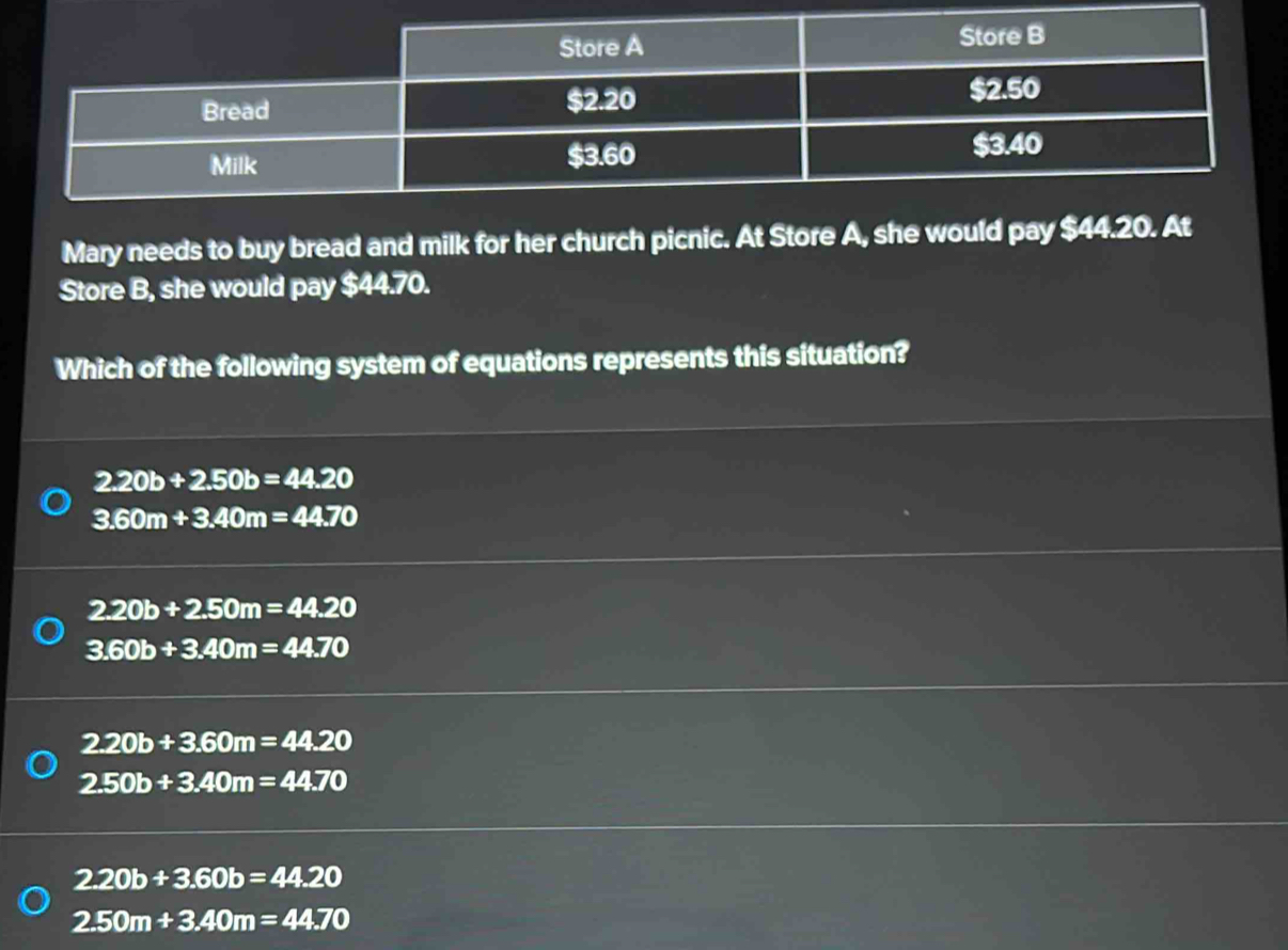 Mary needs to buy bread and milk for her church picnic. At Store A, she would pay $44.20. At
Store B, she would pay $44.70.
Which of the following system of equations represents this situation?
2.20b+2.50b=44.20
3.60m+3.40m=44.70
2.20b+2.50m=44.20
3.60b+3.40m=44.70
2.20b+3.60m=44.20
2.50b+3.40m=44.70
2.20b+3.60b=44.20
2.50m+3.40m=44.70