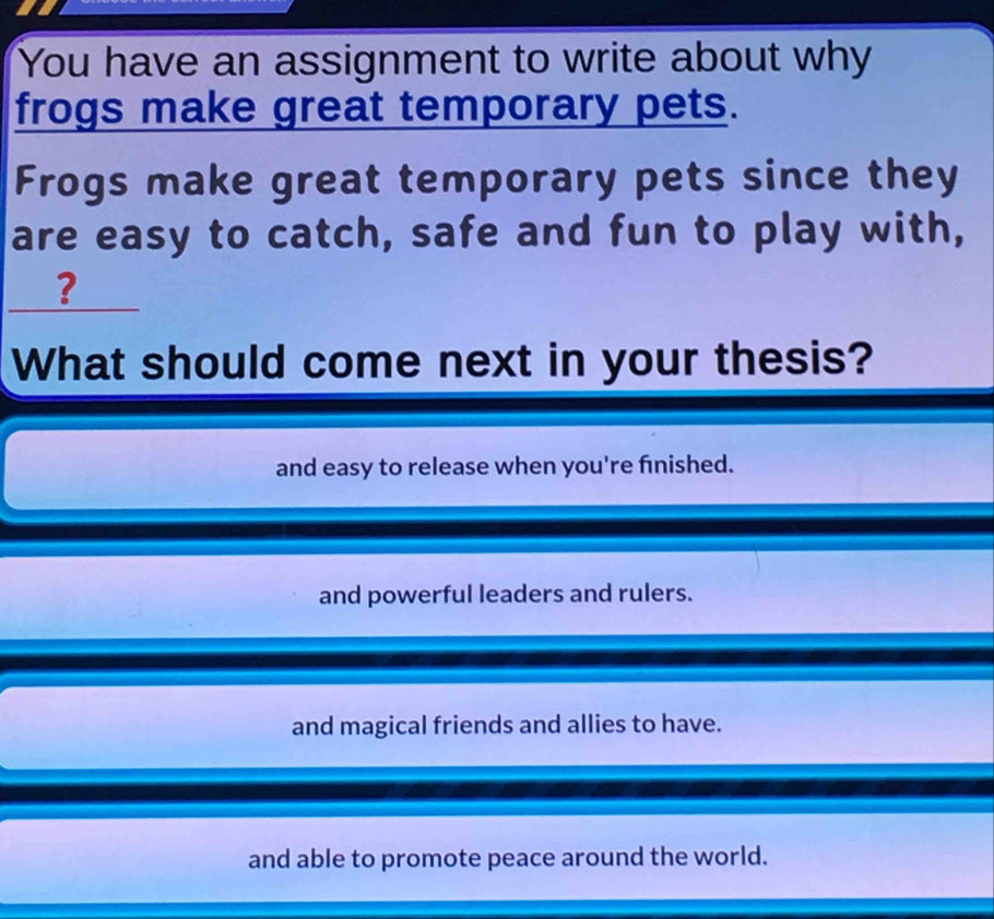 You have an assignment to write about why
frogs make great temporary pets.
Frogs make great temporary pets since they
are easy to catch, safe and fun to play with,
?
What should come next in your thesis?
and easy to release when you're fınished.
and powerful leaders and rulers.
and magical friends and allies to have.
and able to promote peace around the world.