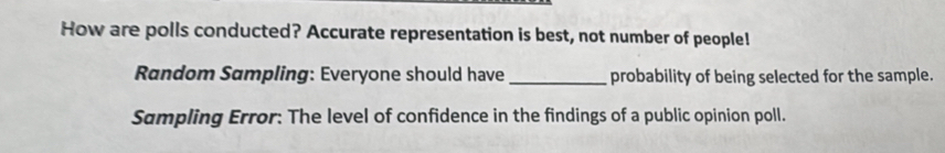 How are polls conducted? Accurate representation is best, not number of people! 
Random Sampling: Everyone should have _probability of being selected for the sample. 
Sampling Error: The level of confidence in the findings of a public opinion poll.