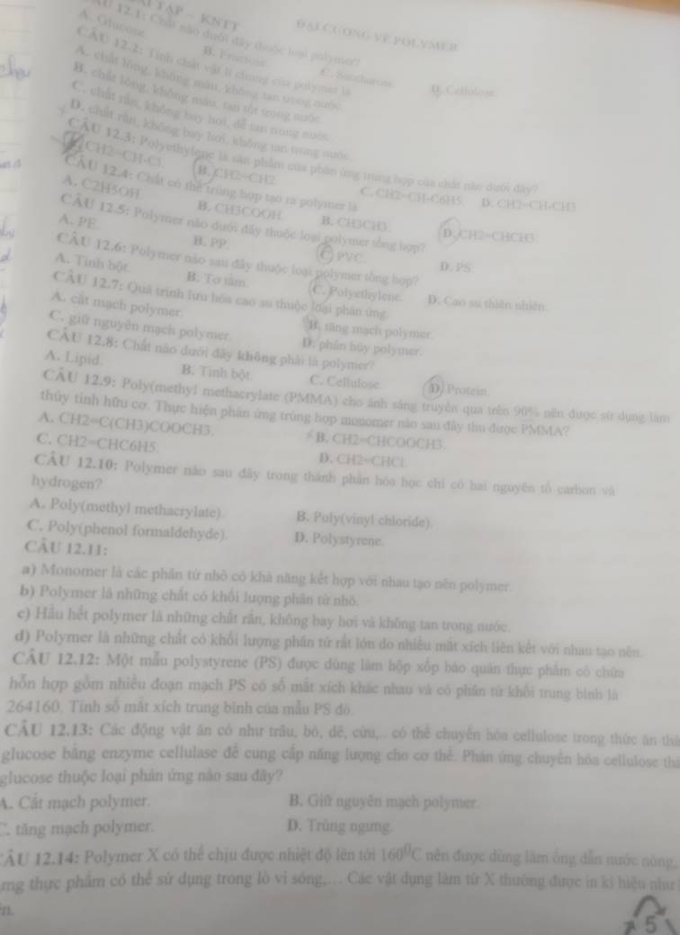 A. Glucose
Đại Cuong vepolymer
I 12.1: Chất nào dưới đây thước loại polymer
CÂU 12.2: Tính chất vật lí chung của polymer là D. Cellulose
B. Fractose C. Succharuss
A. chất lóng, không màu, không tan trng nuớc
B. chát lóng, khǒng màu, tan tót trong nuớc
C. chất rấn, không bay hoi, đễ tan nong nuộc
D. chất răn, không bay hơi, không tan trung nuớc
CÂU 12.3: Polyethylene là săn phẩm của phần ứng trung hợp của chất nào dượi đây
2CH2-CH-Cl CÂU 12,4: Chất có thể trùng hợp tạo ra polymer là
A. C2H5OH
B. CH2-CH2 C. CH2=CH-C6H5 D. CH2=CH-CH3
B. CH3COOH B. CH3CH
A. PE.
CÂU 12.5: Polymer não dướ đây thuộc loại polymer tổng hợp?
D. CH2=CHCH3
B. PP Erve
CÂU 12.6: Polymer não sau đây thuộc loại polymer tổng hop?
D. PS
A. Tính bột B. To sâm C. Polyethylene. D. Cao sự thiên nhiên
CÂU 12.7: Quá trinh lưu hòa cao su thuộc lớại phân ứng
A. cât mach polymer.
B. täng mach polymer.
C. giữ nguyên mạch polymer. D. phin huy polymer.
CAU 12.8: Chất não dưới đây không phải là polymer?
A. Lipid. B. Tinh bột C. Cellulose D) Protein
CÂU 12.9: Poly(methyl methacrylate (PMMA) cho ánh sáng truyền qua trên 90% năn được sử dụng làm
thủy tỉnh hữu cơ. Thực hiện phân ứng trùng hợp monomer năo sau đây thu được PMMA?
A. CH2=C(CH3)COOCH3, = B. CH2=CHCOOCH3.
C. CH2=CHC6H5. D. CH2=CHCl
CÂU 12.10: Polymer não sau đây trong thành phản hòa học chi có hai nguyên tổ carbon và
hydrogen?
A. Poly(methyl methacrylate) B. Poly(vinyl chloride)
C. Poly(phenol formaldehyde) D. Polystyrene
CÂU 12.11:
a) Monomer là các phần tứ nhỏ cô khả năng kết hợp với nhau tạo nền polymer.
b) Polymer là những chất có khôi lượng phân tử nhỏ
e) Hầu hết polymer là những chất rắn, không bay hơi và không tan trong nước.
d) Polymer là những chất có khổi lượng phần tử rắt lớn do nhiều mắt xích liên kết với nhau tạo nên.
CÂU 12.12: Một mẫu polystyrene (PS) được dùng làm hộp xốp báo quân thực phẩm cô chứa
hỗn hợp gồm nhiều đoạn mạch PS có số mất xích khác nhau và có phần tứ khối trung bình là
264160. Tỉnh số mắt xích trung bình của mẫu PS đỏ.
CÂU 12,13: Các động vật ăn có như trâu, bò, dề, cừu,.. có thể chuyên hóa cellulose trong thức ăn thứ
glucose bằng enzyme cellulase đễ cung cấp năng lượng cho cơ thể. Phán ứng chuyên hóa cellulose thi
glucose thuộc loại phản ứng nào sau đây?
A. Cất mạch polymer. B. Giữ nguyên mạch polymer
C. tăng mạch polymer. D. Trùng ngưng
TÂU 12.14: Polymer X có thể chịu được nhiệt độ lên tới 160^0C nên được dùng làm ông dẫn nước nóng,
rng thực phẩm có thể sử dụng trong lò vi sóng,... Các vật dụng làm từ X thường được in kỉ hiệu như
5