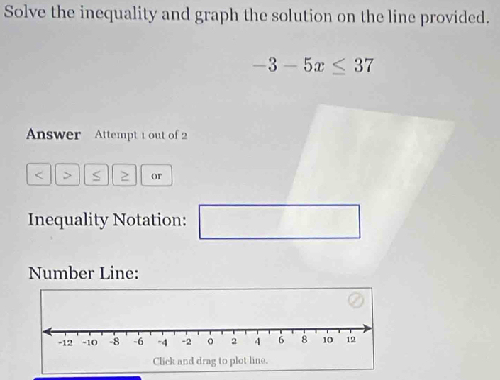 Solve the inequality and graph the solution on the line provided.
-3-5x≤ 37
Answer Attempt 1 out of 2 
> or 
Inequality Notation: 
Number Line: