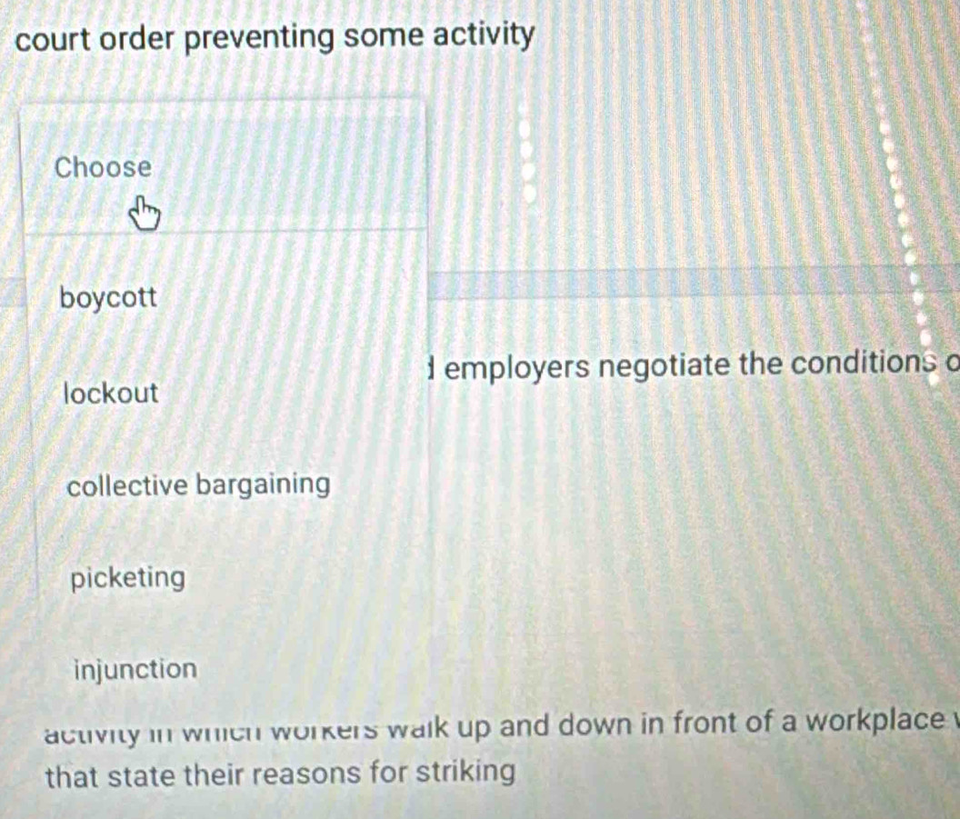 court order preventing some activity
Choose
boycott
d employers negotiate the conditions o
lockout
collective bargaining
picketing
injunction
activity in which workers walk up and down in front of a workplace 
that state their reasons for striking