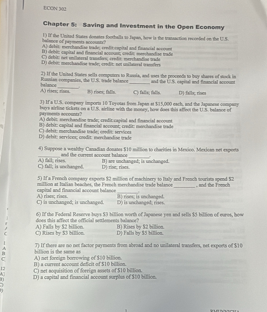 ECON 302
Chapter 5: Saving and Investment in the Open Economy
1) If the United States donates footballs to Japan, how is the transaction recorded on the U.S.
balance of payments accounts?
A) debit: merchandise trade; credit:capital and financial account
B) debit: capital and financial account; credit: merchandise trade
C) debit: net unilateral transfers; credit: merchandise trade
D) debit: merchandise trade; credit: net unilateral transfers
2) If the United States sells computers to Russia, and uses the proceeds to buy shares of stock in
Russian companies, the U.S. trade balance _and the U.S. capital and financial account
balance_ .
A) rises; rises. B) rises; falls. C) falls; falls. D) falls; rises
3) If a U.S. company imports 10 Toyotas from Japan at $15,000 each, and the Japanese company
buys airline tickets on a U.S. airline with the money, how does this affect the U.S. balance of
payments accounts?
A) debit: merchandise trade; credit:capital and financial account
B) debit: capital and financial account; credit: merchandise trade
C) debit: merchandise trade; credit: services
D) debit: services; credit: merchandise trade
4) Suppose a wealthy Canadian donates $10 million to charities in Mexico. Mexican net exports
_and the current account balance_ .
A) fall; rises. B) are unchanged; is unchanged.
C) fall; is unchanged. D) rise; rises.
5) If a French company exports $2 million of machinery to Italy and French tourists spend $2
million at Italian beaches, the French merchandise trade balance_ , and the French
_
capital and financial account balance .
A) rises; rises. B) rises; is unchanged.
C) is unchanged; is unchanged. D) is unchanged; rises.
6) If the Federal Reserve buys $3 billion worth of Japanese yen and sells $5 billion of euros, how
does this affect the official settlements balance?
A) Falls by $2 billion. B) Rises by $2 billion.
C) Rises by $3 billion. D) Falls by $5 billion.
I
A
7) If there are no net factor payments from abroad and no unilateral transfers, net exports of $10
B
billion is the same as
C A) net foreign borrowing of $10 billion.
B) a current account deficit of $10 billion.
12
C) net acquisition of foreign assets of $10 billion.
B)
D) a capital and financial account surplus of $10 billion.