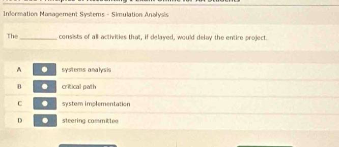 Information Management Systems - Simulation Analysis
The_ consists of all activities that, if delayed, would delay the entire project.
A systems analysis
B critical path
C system implementation
D steering committee