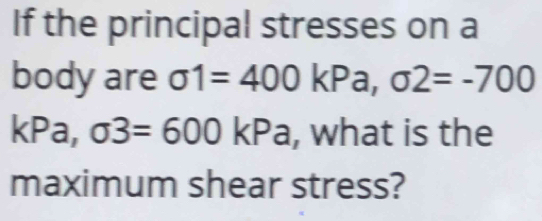 If the principal stresses on a 
body are sigma 1=400kPa, sigma 2=-700
kPa, sigma 3=600 | KP= , what is the 
maximum shear stress?