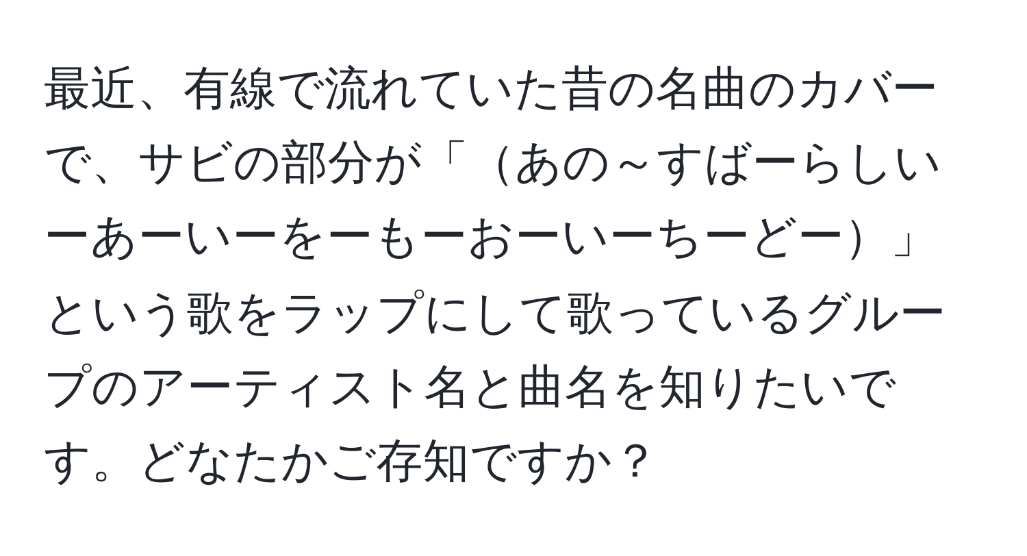 最近、有線で流れていた昔の名曲のカバーで、サビの部分が「あの～すばーらしいーあーいーをーもーおーいーちーどー」という歌をラップにして歌っているグループのアーティスト名と曲名を知りたいです。どなたかご存知ですか？