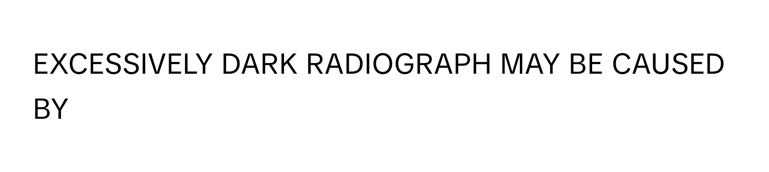 EXCESSIVELY DARK RADIOGRAPH MAY BE CAUSED BY