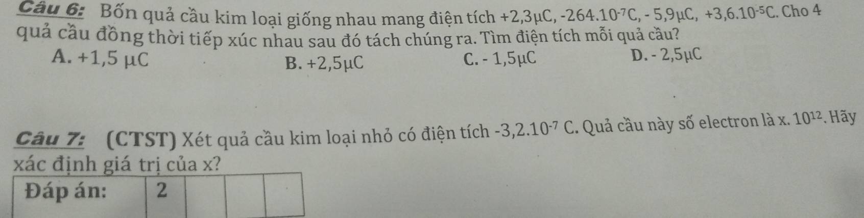 Bốn quả cầu kim loại giống nhau mang điện tích +2,3mu C, -264.10^(-7)C, -5,9mu C, +3,6.10^(-5)C. Cho 4
quả cầu đồng thời tiếp xúc nhau sau đó tách chúng ra. Tìm điện tích mỗi quả cầu?
A. +1,5 μC B. +2,5μC C. - 1,5μC D. - 2,5μC
Câu 7: (CTST) Xét quả cầu kim loại nhỏ có điện tích -3,2.10^(-7)C. Quả cầu này số electron là x. 10^(12). Hãy
xác định giá trị của x?