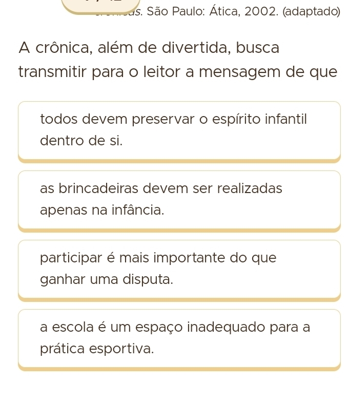 #s. São Paulo: Ática, 2002. (adaptado)
A crônica, além de divertida, busca
transmitir para o leitor a mensagem de que
todos devem preservar o espírito infantil
dentro de si.
as brincadeiras devem ser realizadas
apenas na infância.
participar é mais importante do que
ganhar uma disputa.
a escola é um espaço inadequado para a
prática esportiva.