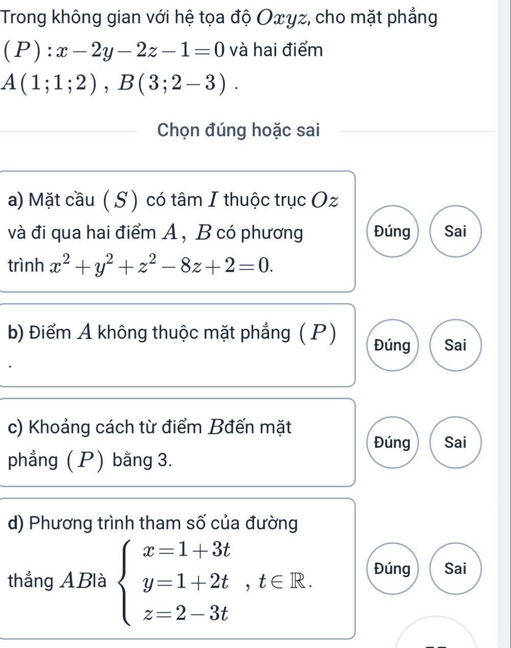 Trong không gian với hệ tọa độ Oxyz, cho mặt phẳng
(P):x-2y-2z-1=0 và hai điểm
A(1;1;2), B(3;2-3). 
_
_Chọn đúng hoặc sai
a) Mặt cầu ( S) có tâm I thuộc trục Oz
và đi qua hai điểm A , B có phương Đúng Sai
trình x^2+y^2+z^2-8z+2=0. 
b) Điểm A không thuộc mặt phẳng ( P)
Đúng Sai
c) Khoảng cách từ điểm Bđến mặt
Đúng Sai
phẳng ( P) bằng 3.
d) Phương trình tham số của đường
thẳng ABlà beginarrayl x=1+3t y=1+2t,t∈ R. z=2-3tendarray.
Đúng Sai