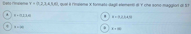 Dato l'insieme Y= 1,2,3,4,5,6 , qual è l'insieme X formato dagli elementi di Y che sono maggiori di 5?
A X= 1,2,3,4
B X= 1,2,3,4,5
C X= 4
D X= 6