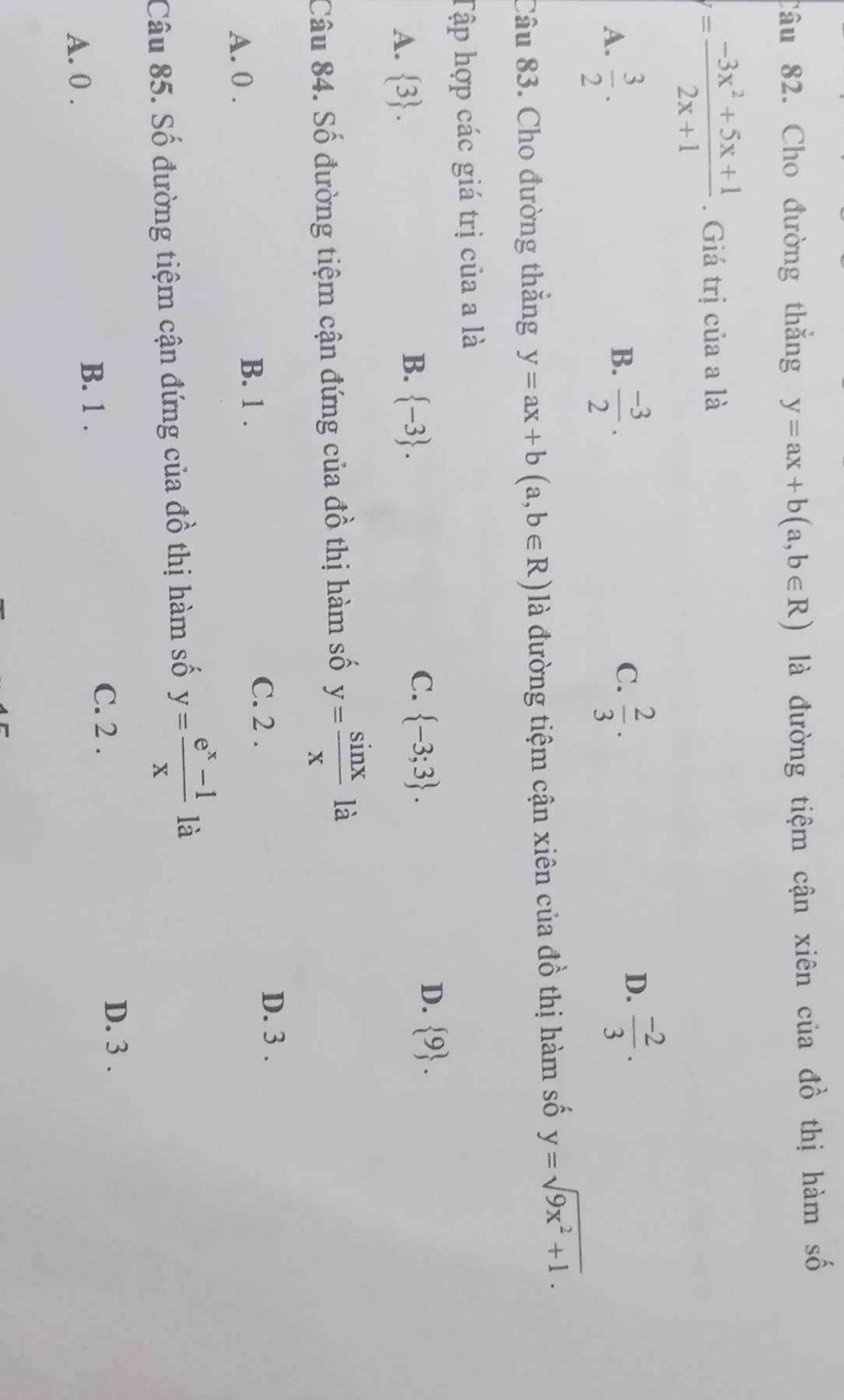 Cho đường thăng y=ax+b(a,b∈ R) là đường tiệm cận xiên của đồ thị hàm số
= (-3x^2+5x+1)/2x+1 . Giá trị của a là
B.
A.  3/2 .  (-3)/2 .
C.  2/3 ·  (-2)/3 . 
D.
Câu 83. Cho đường thắng y=ax+b(a,b∈ R) là đường tiệm cận xiên của đồ thị hàm số y=sqrt(9x^2+1). 
Tập hợp các giá trị của a là
A.  3.
C.
B.  -3.  -3;3.
D.  9. 
Câu 84. Số đường tiệm cận đứng của đồ thị hàm số y= sin x/x  là
A. 0.
B. 1.
C. 2.
D. 3.
Câu 85. Số đường tiệm cận đứng của đồ thị hàm số y= (e^x-1)/x  là
C. 2.
D. 3.
A. 0.
B. 1.