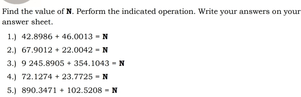 Find the value of N. Perform the indicated operation. Write your answers on your 
answer sheet. 
1.) 42.8986+46.0013=N
2.) 67.9012+22.0042=N
3.) 9245.8905+354.1043=N
4.) 72.1274+23.7725=N
5.) 890.3471+102.5208=N