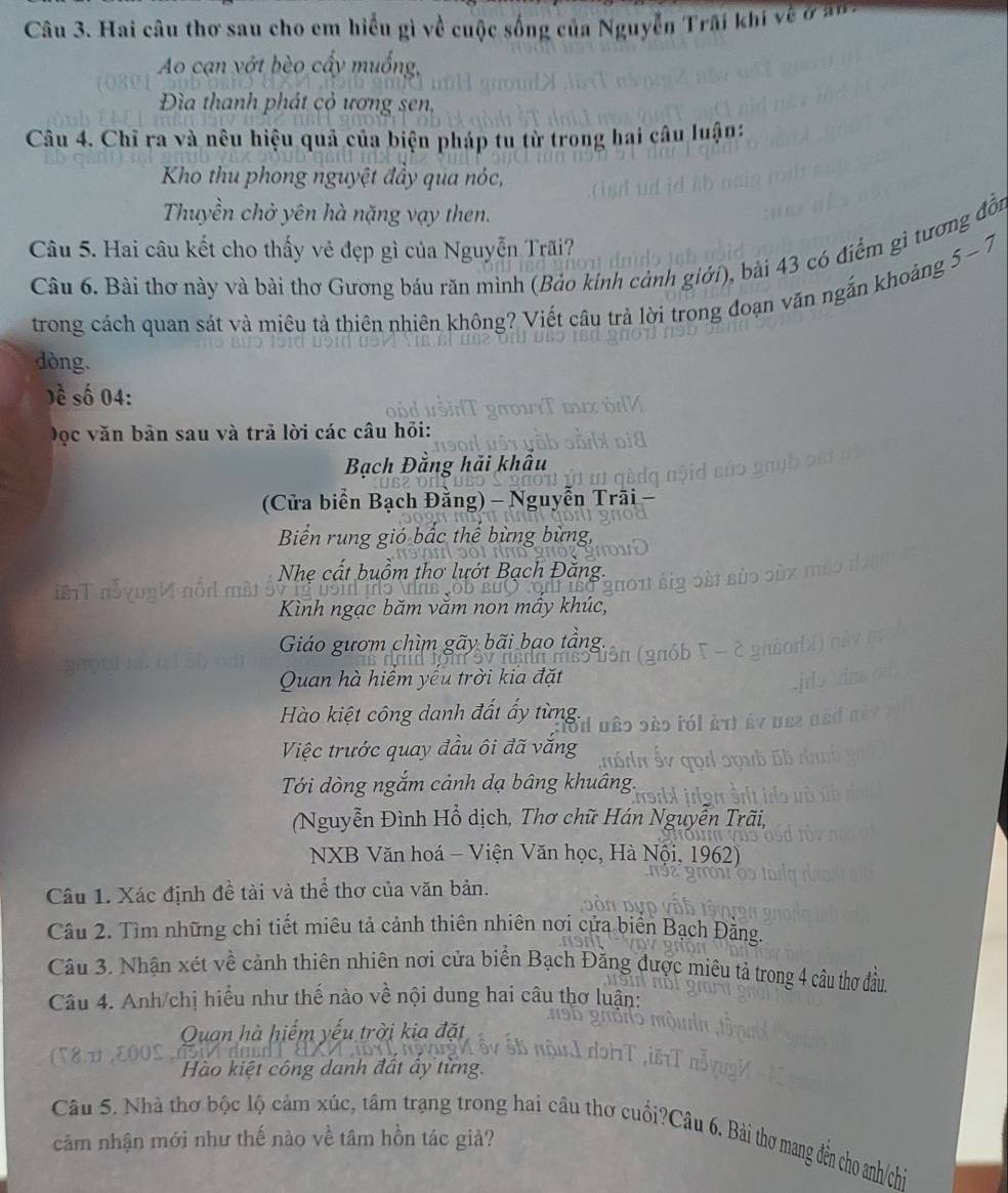 Hai câu thơ sau cho em hiểu gì về cuộc sống của Nguyễn Trấi khi vềở
Ao cạn vớt bèo cấy muống,
Đìa thanh phát cỏ ương sen,
Câu 4. Chỉ ra và nêu hiệu quả của biện pháp tu từ trong hai câu luận:
Kho thu phong nguyệt đầy qua nóc,
Thuyền chở yên hà nặng vạy then.
Câu 5. Hai câu kết cho thấy vẻ đẹp gì của Nguyễn Trãi?
5-7
Câu 6. Bài thơ này và bài thơ Gương báu răn mình (Bảo kinh cảnh giới), bài 43 có điểm gì tương đồn
trong cách quan sát và miêu tả thiên nhiên không? Viết câu trả lời trong đoạn văn ngắn khoảng
dòng.
Dề số 04:
Đọc văn bản sau và trả lời các câu hỏi:
Bạch Đằng hải khẩu
(Cửa biển Bạch Đằng) - Nguyễn Trãi -
Biển rung gió bắc thể bùng bùng,
Nhe cất buồm thơ lướt Bạch Đăng.
Kình ngạc băm văm non mây khúc,
Giáo gươm chìm gãy bãi bao tầng,
Quan hà hiểm yếu trời kia đặt
Hào kiệt công danh đất ấy từng.
Việc trước quay đầu ôi đã vắng
Tới dòng ngắm cảnh dạ bâng khuâng.
(Nguyễn Đình Hổ dịch, Thơ chữ Hán Nguyễn Trãi,
NXB Văn hoá - Viện Văn học, Hà Nội, 1962)
Câu 1. Xác định đề tài và thể thơ của văn bản.
Câu 2. Tìm những chi tiết miêu tả cảnh thiên nhiên nơi cửa biển Bạch Đằng.
Câu 3. Nhận xét về cảnh thiên nhiên nơi cửa biển Bạch Đằng được miêu tả trong 4 câu thợ đầu
Câu 4. Anh/chị hiểu như thế nào về nội dung hai câu thơ luận:
Quan hà hiểm yếu trời kia đặt
05
Hào kiệt công danh đất ây từng.
Câu 5. Nhà thơ bộc lộ cảm xúc, tâm trạng trong hai câu thơ cuối?Câu 6. Bài thơ mang đến cho anh/chi
cảm nhận mới như thế nào về tâm hồn tác giả?